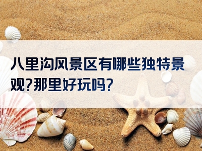 八里沟风景区有哪些独特景观？那里好玩吗？