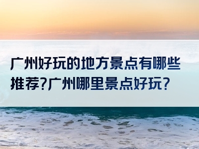 广州好玩的地方景点有哪些推荐？广州哪里景点好玩？