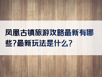 凤凰古镇旅游攻略最新有哪些？最新玩法是什么？