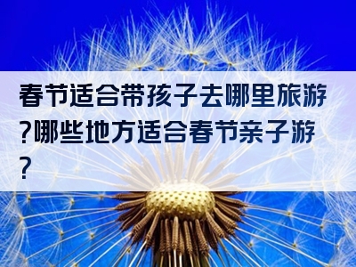 春节适合带孩子去哪里旅游？哪些地方适合春节亲子游？