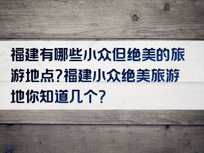 福建有哪些小众但绝美的旅游地点？福建小众绝美旅游地你知道几个？
