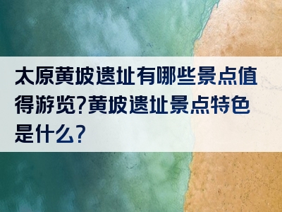 太原黄坡遗址有哪些景点值得游览？黄坡遗址景点特色是什么？