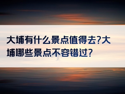 大埔有什么景点值得去？大埔哪些景点不容错过？