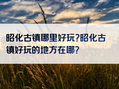 昭化古镇哪里好玩？昭化古镇好玩的地方在哪？