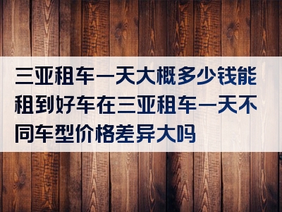 三亚租车一天大概多少钱能租到好车在三亚租车一天不同车型价格差异大吗