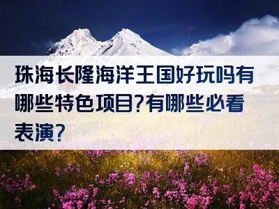 珠海长隆海洋王国好玩吗有哪些特色项目？有哪些必看表演？