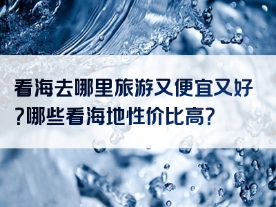 看海去哪里旅游又便宜又好？哪些看海地性价比高？