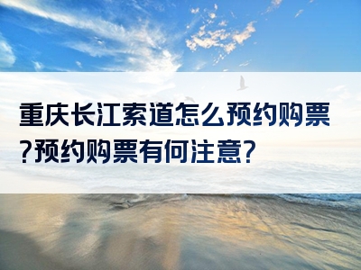 重庆长江索道怎么预约购票？预约购票有何注意？