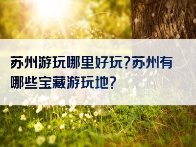 苏州游玩哪里好玩？苏州有哪些宝藏游玩地？