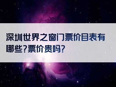 深圳世界之窗门票价目表有哪些？票价贵吗？