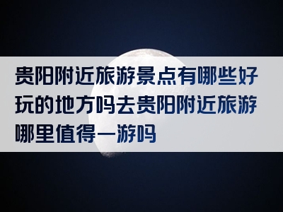 贵阳附近旅游景点有哪些好玩的地方吗去贵阳附近旅游哪里值得一游吗