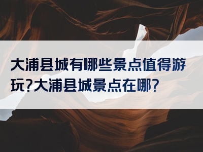 大浦县城有哪些景点值得游玩？大浦县城景点在哪？