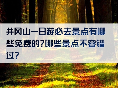 井冈山一日游必去景点有哪些免费的？哪些景点不容错过？