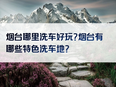 烟台哪里洗车好玩？烟台有哪些特色洗车地？