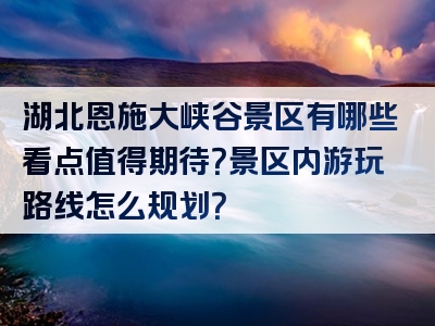 湖北恩施大峡谷景区有哪些看点值得期待？景区内游玩路线怎么规划？