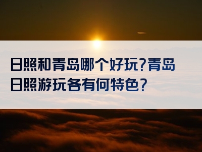 日照和青岛哪个好玩？青岛日照游玩各有何特色？