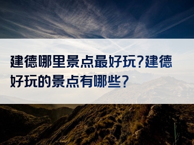 建德哪里景点最好玩？建德好玩的景点有哪些？