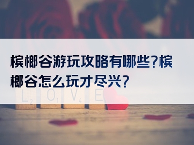 槟榔谷游玩攻略有哪些？槟榔谷怎么玩才尽兴？