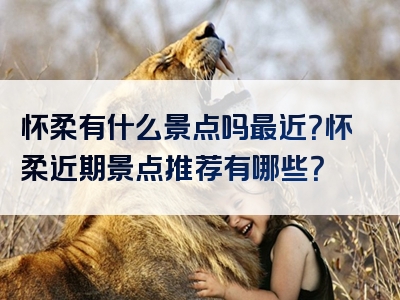 怀柔有什么景点吗最近？怀柔近期景点推荐有哪些？