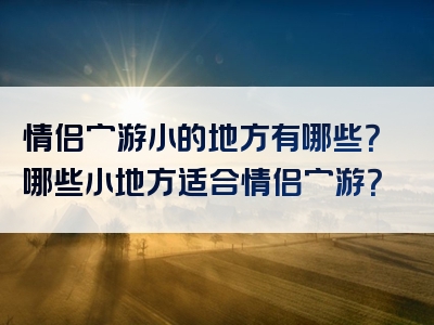 情侣穷游小的地方有哪些？哪些小地方适合情侣穷游？