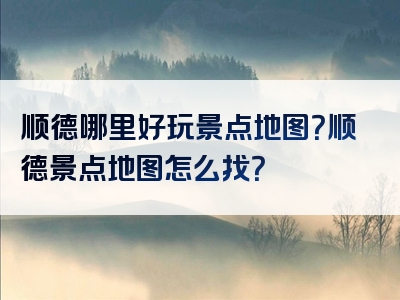 顺德哪里好玩景点地图？顺德景点地图怎么找？