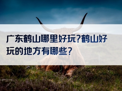 广东鹤山哪里好玩？鹤山好玩的地方有哪些？