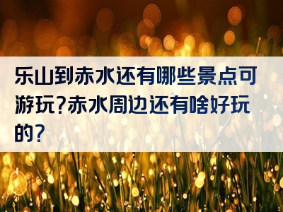乐山到赤水还有哪些景点可游玩？赤水周边还有啥好玩的？