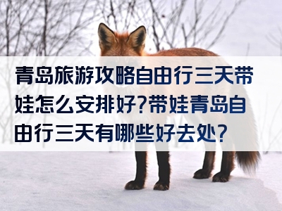 青岛旅游攻略自由行三天带娃怎么安排好？带娃青岛自由行三天有哪些好去处？
