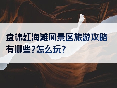 盘锦红海滩风景区旅游攻略有哪些？怎么玩？