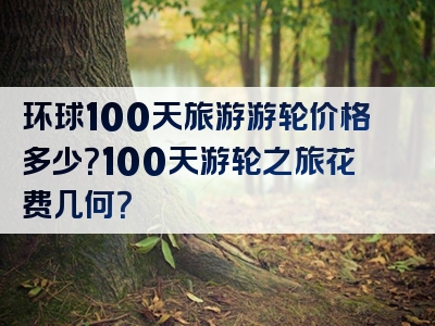 环球100天旅游游轮价格多少？100天游轮之旅花费几何？