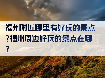福州附近哪里有好玩的景点？福州周边好玩的景点在哪？