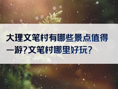 大理文笔村有哪些景点值得一游？文笔村哪里好玩？