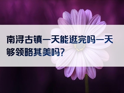 南浔古镇一天能逛完吗一天够领略其美吗？