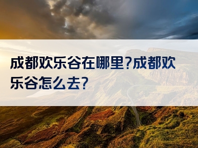 成都欢乐谷在哪里？成都欢乐谷怎么去？