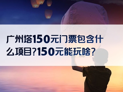 广州塔150元门票包含什么项目？150元能玩啥？