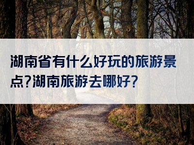 湖南省有什么好玩的旅游景点？湖南旅游去哪好？