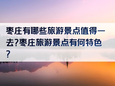 枣庄有哪些旅游景点值得一去？枣庄旅游景点有何特色？