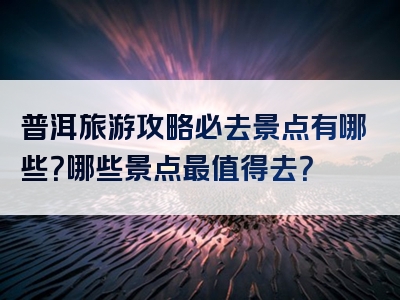 普洱旅游攻略必去景点有哪些？哪些景点最值得去？