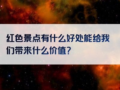 红色景点有什么好处能给我们带来什么价值？