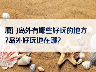 厦门岛外有哪些好玩的地方？岛外好玩地在哪？