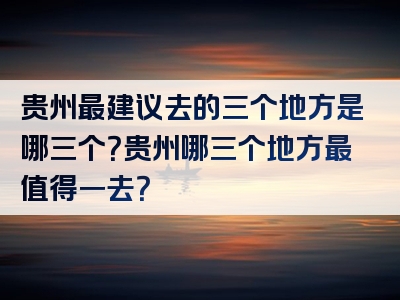 贵州最建议去的三个地方是哪三个？贵州哪三个地方最值得一去？