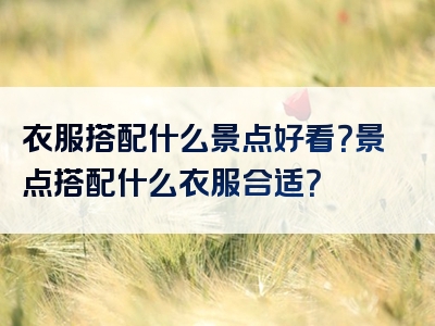 衣服搭配什么景点好看？景点搭配什么衣服合适？