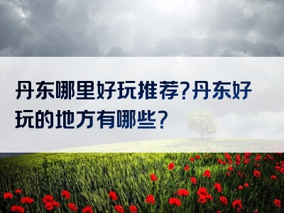 丹东哪里好玩推荐？丹东好玩的地方有哪些？