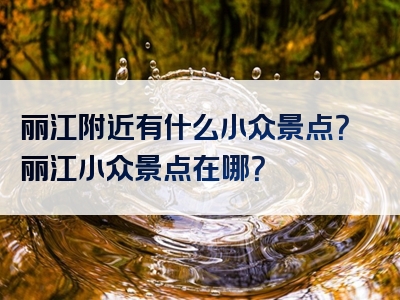 丽江附近有什么小众景点？丽江小众景点在哪？
