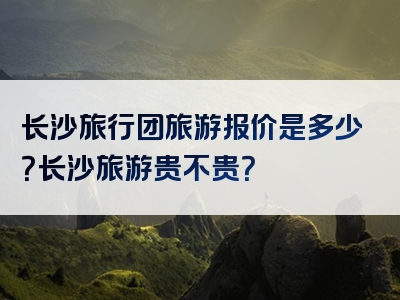 长沙旅行团旅游报价是多少？长沙旅游贵不贵？