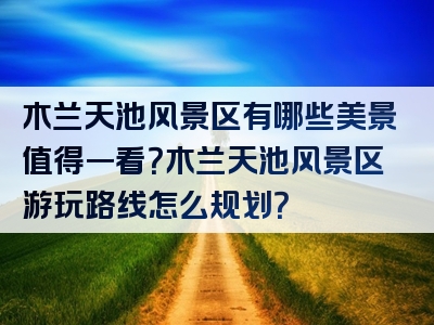 木兰天池风景区有哪些美景值得一看？木兰天池风景区游玩路线怎么规划？