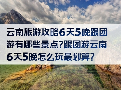 云南旅游攻略6天5晚跟团游有哪些景点？跟团游云南6天5晚怎么玩最划算？