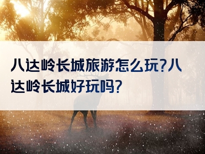 八达岭长城旅游怎么玩？八达岭长城好玩吗？