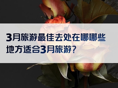 3月旅游最佳去处在哪哪些地方适合3月旅游？