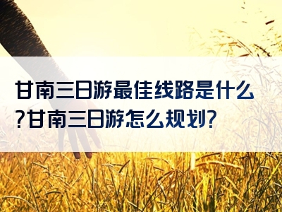 甘南三日游最佳线路是什么？甘南三日游怎么规划？